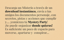 Descarga un Misterio a través de un download instantáneo,  envía a tus amigos los documentos personaje, con secretos, pistas  y acciones que cumplir y…. ¡comienza tu Mystery Party! ¡Se puede organizar donde quieras! Es suficiente un poco  de espacio para moverse, apartarse y  conspirar…
