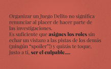 Organizar un Juego Delito no significa  renunciar al placer de hacer parte de  las investigaciones.  Es suficiente que asignes los roles sin  echar un vistazo a las pistas de los demás  (¡ningún “spoiler”!) y quizás te toque,   justo a tí, ser el culpable....