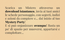Scarica un Mistero attraverso un download istantaneo, invia ai tuoi amici le schede personaggio, con segreti, indizi e azioni da compiere e... dai inizio al tuo Mystery Party! E si può organizzare ovunque! Basta un po' di spazio per muoversi, appartarsi e complottare...