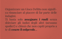 Organizzare un Gioco Delitto non significa rinunciare al piacere di far parte delle indagini. Ti basta solo assegnare i ruoli senza sbirciare gli indizi degli altri (nessuno spoiler!) e chissà che non capiti proprio a te di essere il colpevole...